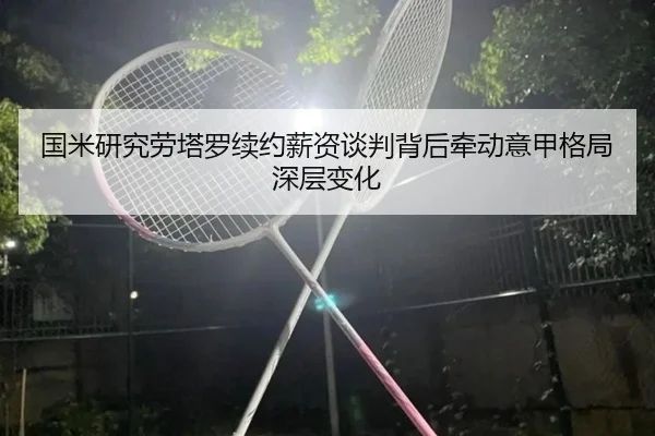 国米研究劳塔罗续约薪资谈判背后牵动意甲格局深层变化