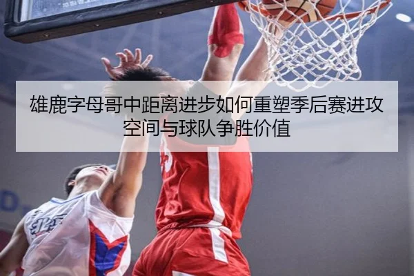 雄鹿字母哥中距离进步如何重塑季后赛进攻空间与球队争胜价值