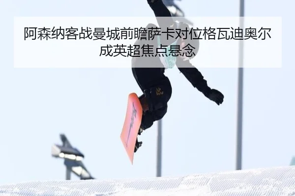 阿森纳客战曼城前瞻萨卡对位格瓦迪奥尔成英超焦点悬念