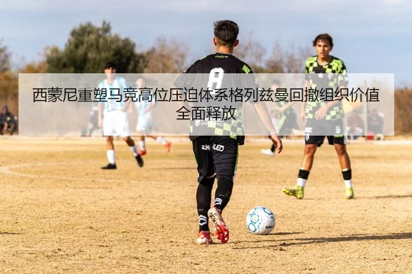 西蒙尼重塑马竞高位压迫体系格列兹曼回撤组织价值全面释放